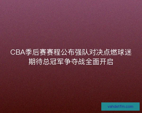 CBA季后赛赛程公布强队对决点燃球迷期待总冠军争夺战全面开启