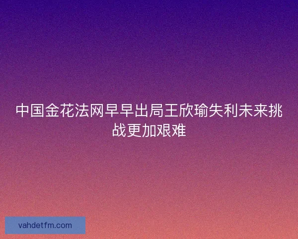 中国金花法网早早出局王欣瑜失利未来挑战更加艰难