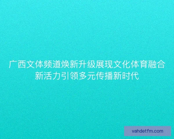 广西文体频道焕新升级展现文化体育融合新活力引领多元传播新时代