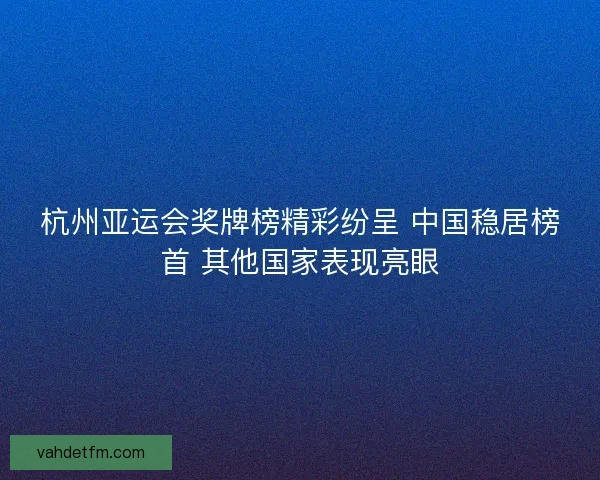 杭州亚运会奖牌榜精彩纷呈 中国稳居榜首 其他国家表现亮眼