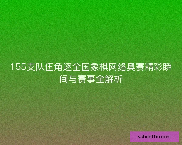 155支队伍角逐全国象棋网络奥赛精彩瞬间与赛事全解析