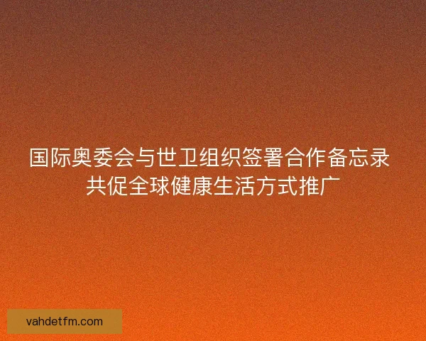 国际奥委会与世卫组织签署合作备忘录 共促全球健康生活方式推广