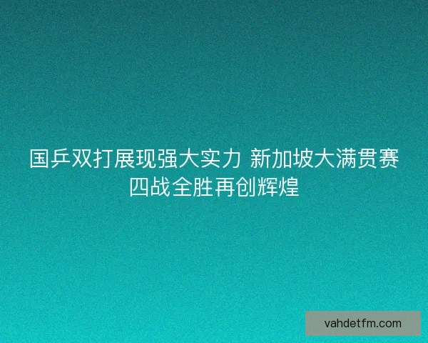 国乒双打展现强大实力 新加坡大满贯赛四战全胜再创辉煌