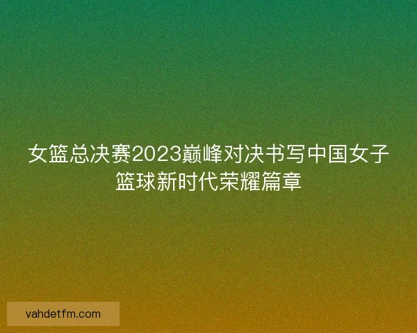 女篮总决赛2023巅峰对决书写中国女子篮球新时代荣耀篇章