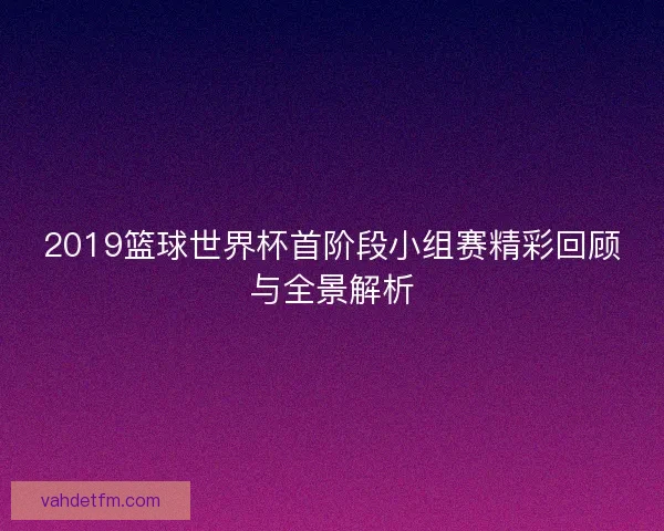 2019篮球世界杯首阶段小组赛精彩回顾与全景解析