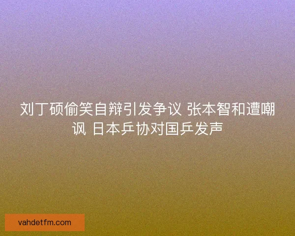 刘丁硕偷笑自辩引发争议 张本智和遭嘲讽 日本乒协对国乒发声